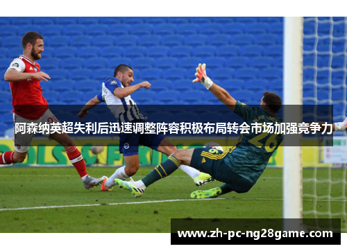 阿森纳英超失利后迅速调整阵容积极布局转会市场加强竞争力
