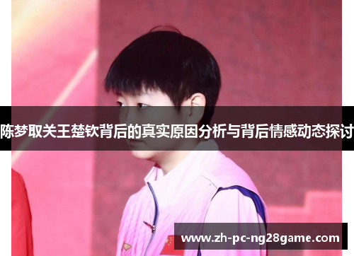 陈梦取关王楚钦背后的真实原因分析与背后情感动态探讨 陈梦取关王楚钦背后的真实原因分析与背后情感动态探讨