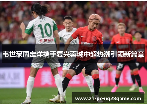 韦世豪周定洋携手复兴蓉城中超热潮引领新篇章 韦世豪周定洋携手复兴蓉城中超热潮引领新篇章