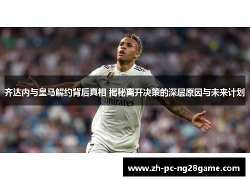 齐达内与皇马解约背后真相 揭秘离开决策的深层原因与未来计划