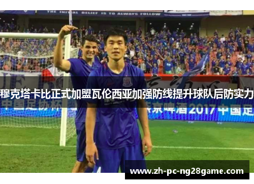 穆克塔卡比正式加盟瓦伦西亚加强防线提升球队后防实力 穆克塔卡比正式加盟瓦伦西亚加强防线提升球队后防实力