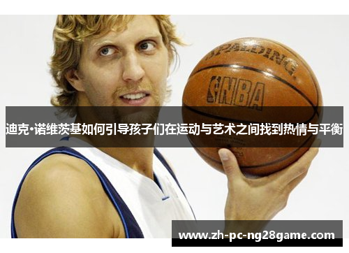 迪克·诺维茨基如何引导孩子们在运动与艺术之间找到热情与平衡 迪克·诺维茨基如何引导孩子们在运动与艺术之间找到热情与平衡