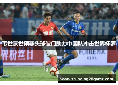 韦世豪世预赛头球破门助力中国队冲击世界杯梦 韦世豪世预赛头球破门助力中国队冲击世界杯梦