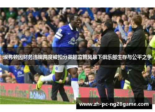 埃弗顿因财务违规两度被扣分英超监管风暴下俱乐部生存与公平之争 埃弗顿因财务违规两度被扣分英超监管风暴下俱乐部生存与公平之争