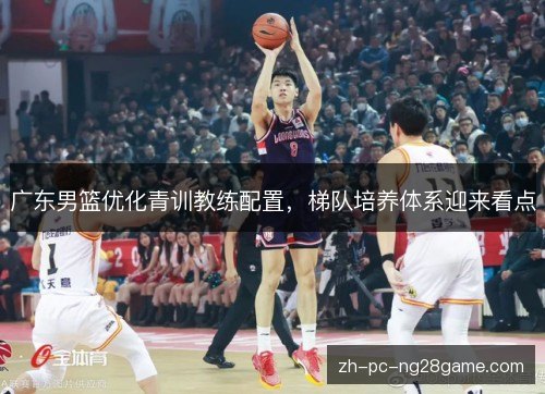 广东男篮优化青训教练配置,梯队培养体系迎来看点 广东男篮优化青训教练配置,梯队培养体系迎来看点